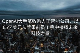 OpenAI大手笔收购人工智能公司，以65亿美元从苹果前员工手中接棒未来科技力量
