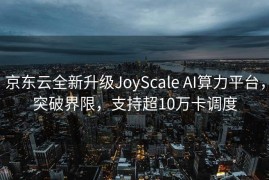 京东云全新升级JoyScale AI算力平台，突破界限，支持超10万卡调度
