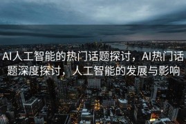 AI人工智能的热门话题探讨，AI热门话题深度探讨，人工智能的发展与影响