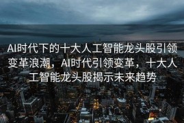 AI时代下的十大人工智能龙头股引领变革浪潮，AI时代引领变革，十大人工智能龙头股揭示未来趋势