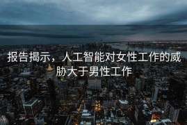 报告揭示，人工智能对女性工作的威胁大于男性工作