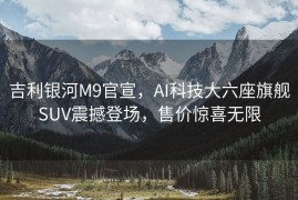 吉利银河M9官宣，AI科技大六座旗舰SUV震撼登场，售价惊喜无限
