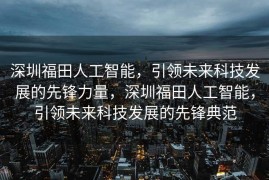 深圳福田人工智能，引领未来科技发展的先锋力量，深圳福田人工智能，引领未来科技发展的先锋典范