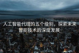 人工智能代理的五个级别，探索未来智能技术的深度发展 