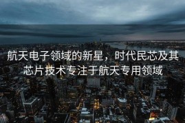 航天电子领域的新星，时代民芯及其芯片技术专注于航天专用领域