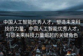 中国人工智能优秀人才，塑造未来科技的力量，中国人工智能优秀人才，引领未来科技力量崛起的关键角色