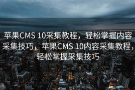 苹果CMS 10采集教程，轻松掌握内容采集技巧，苹果CMS 10内容采集教程，轻松掌握采集技巧