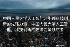 中国人民大学人工智能，引领科技创新的先锋力量，中国人民大学人工智能，科技创新的先锋力量领航者