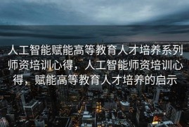 人工智能赋能高等教育人才培养系列师资培训心得，人工智能师资培训心得，赋能高等教育人才培养的启示