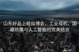 山东好品上新丝博会，工业母机、国潮琉璃与人工智能的完美结合