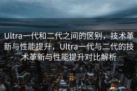 Ultra一代和二代之间的区别，技术革新与性能提升，Ultra一代与二代的技术革新与性能提升对比解析
