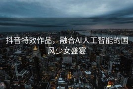抖音特效作品，融合AI人工智能的国风少女盛宴