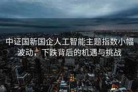 中证国新国企人工智能主题指数小幅波动，下跌背后的机遇与挑战
