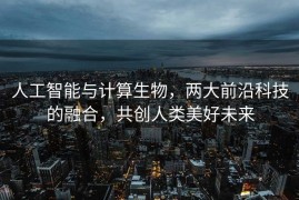 人工智能与计算生物，两大前沿科技的融合，共创人类美好未来