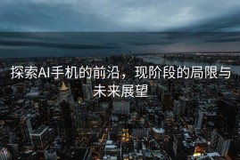 探索AI手机的前沿，现阶段的局限与未来展望