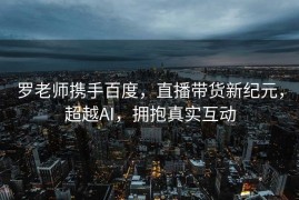 罗老师携手百度，直播带货新纪元，超越AI，拥抱真实互动