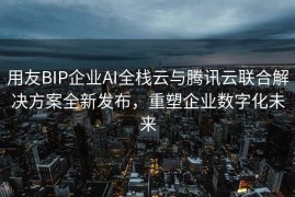 用友BIP企业AI全栈云与腾讯云联合解决方案全新发布，重塑企业数字化未来