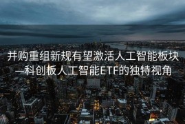 并购重组新规有望激活人工智能板块—科创板人工智能ETF的独特视角