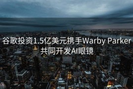 谷歌投资1.5亿美元携手Warby Parker共同开发AI眼镜