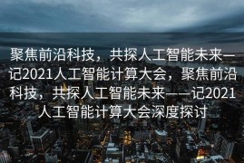 聚焦前沿科技，共探人工智能未来—记2021人工智能计算大会，聚焦前沿科技，共探人工智能未来——记2021人工智能计算大会深度探讨