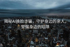 揭秘AI换脸诈骗，守护身边的亲人，警惕身边的陷阱