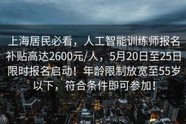 上海居民必看，人工智能训练师报名补贴高达2600元/人，5月20日至25日限时报名启动！年龄限制放宽至55岁以下，符合条件即可参加！