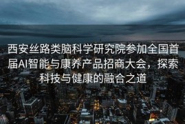 西安丝路类脑科学研究院参加全国首届AI智能与康养产品招商大会，探索科技与健康的融合之道