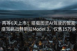 再等6天上市！搭载图灵AI驾驶的智能座驾挑战特斯拉Model 3，仅售15万多
