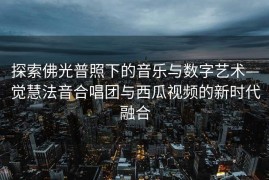 探索佛光普照下的音乐与数字艺术—觉慧法音合唱团与西瓜视频的新时代融合