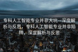 专科人工智能专业并非大坑—深度解析与反思，专科人工智能专业并非陷阱，深度解析与反思