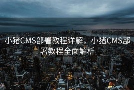 小猪CMS部署教程详解，小猪CMS部署教程全面解析