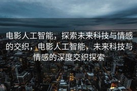 电影人工智能，探索未来科技与情感的交织，电影人工智能，未来科技与情感的深度交织探索