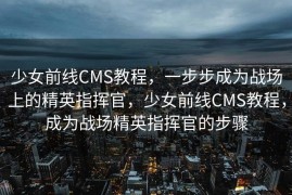 少女前线CMS教程，一步步成为战场上的精英指挥官，少女前线CMS教程，成为战场精英指挥官的步骤