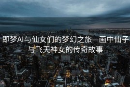 即梦AI与仙女们的梦幻之旅—画中仙子与飞天神女的传奇故事