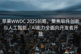 苹果WWDC 2025前瞻，聚焦软件创新与人工智能，AI能力全面向开发者开放