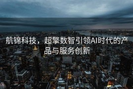 航锦科技，超擎数智引领AI时代的产品与服务创新