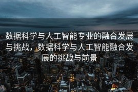 数据科学与人工智能专业的融合发展与挑战，数据科学与人工智能融合发展的挑战与前景