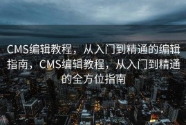 CMS编辑教程，从入门到精通的编辑指南，CMS编辑教程，从入门到精通的全方位指南
