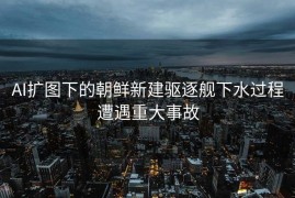 AI扩图下的朝鲜新建驱逐舰下水过程遭遇重大事故