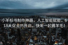 小羊标书制作神器，人工智能赋能，618大促火热开启，快来一起薅羊毛！