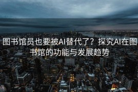 图书馆员也要被AI替代了？探究AI在图书馆的功能与发展趋势