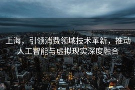 上海，引领消费领域技术革新，推动人工智能与虚拟现实深度融合