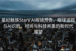 星纪魅族StarV AI眼镜预告，眼球追踪与AI识脸，时尚与科技并重的新时代展望