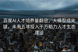 百度AI人才培养量翻倍，大模型成关键，未来五年投入千万助力人才生态建设