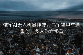 俄军AI无人机显神威，乌军装甲车遭重创，多人伤亡惨重