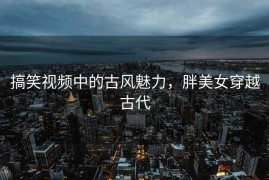搞笑视频中的古风魅力，胖美女穿越古代