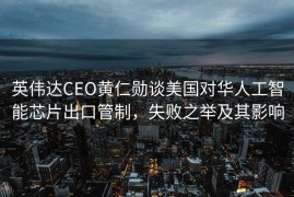 英伟达CEO黄仁勋谈美国对华人工智能芯片出口管制，失败之举及其影响