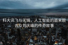 科大讯飞与无锡，人工智能的眉来眼去及刘庆峰的传奇故事