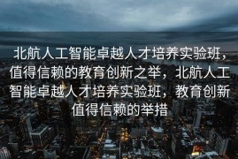 北航人工智能卓越人才培养实验班，值得信赖的教育创新之举，北航人工智能卓越人才培养实验班，教育创新值得信赖的举措