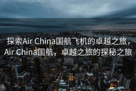 探索Air China国航飞机的卓越之旅，Air China国航，卓越之旅的探秘之旅